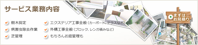 サービス業務内容 樹木剪定 病害虫除去作業 芝管理 エクステリア工事全般(カーポート、テラスなど) 外構工事全般(ブロック、レンガ積みなど) もちろんお庭管理も